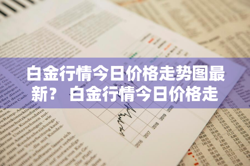 白金行情今日价格走势图最新？ 白金行情今日价格走势图最新消息