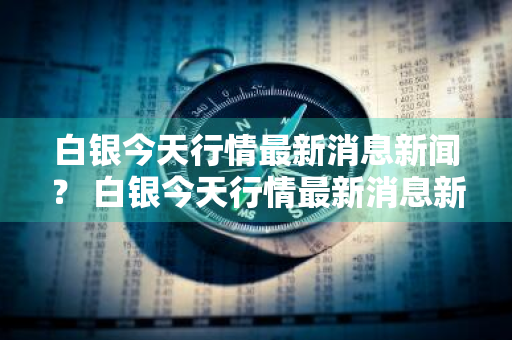 白银今天行情最新消息新闻？ 白银今天行情最新消息新闻联播