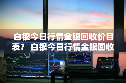 白银今日行情金银回收价目表？ 白银今日行情金银回收价目表最新