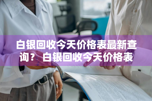 白银回收今天价格表最新查询？ 白银回收今天价格表最新查询官网