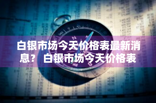 白银市场今天价格表最新消息？ 白银市场今天价格表最新消息查询