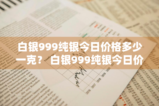 白银999纯银今日价格多少一克？ 白银999纯银今日价格多少一克呢