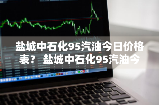 盐城中石化95汽油今日价格表？ 盐城中石化95汽油今日价格表查询