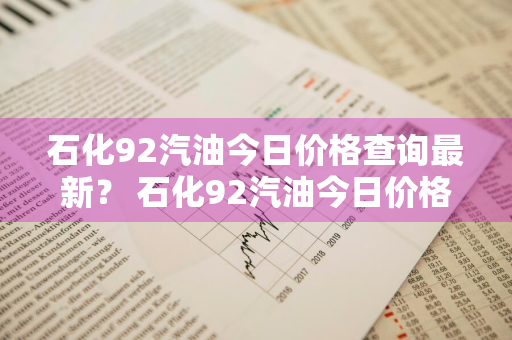 石化92汽油今日价格查询最新？ 石化92汽油今日价格查询最新消息