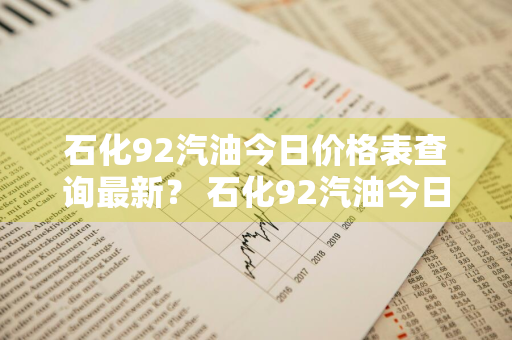 石化92汽油今日价格表查询最新？ 石化92汽油今日价格表查询最新消息