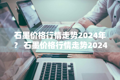 石墨价格行情走势2024年？ 石墨价格行情走势2024年最新