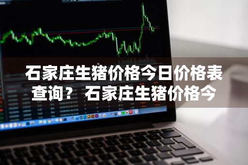 石家庄生猪价格今日价格表查询？ 石家庄生猪价格今日价格表查询最新