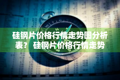 硅钢片价格行情走势图分析表？ 硅钢片价格行情走势图分析表最新