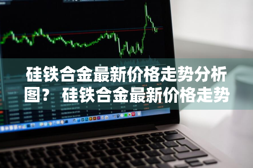 硅铁合金最新价格走势分析图？ 硅铁合金最新价格走势分析图表