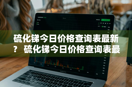 硫化锑今日价格查询表最新？ 硫化锑今日价格查询表最新消息