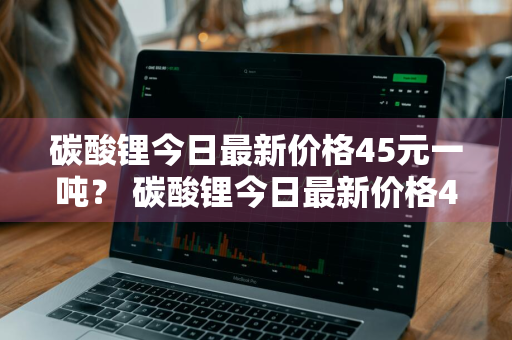 碳酸锂今日最新价格45元一吨？ 碳酸锂今日最新价格45元一吨多少钱