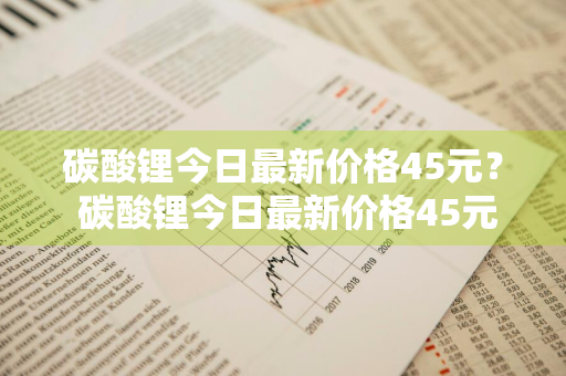 碳酸锂今日最新价格45元？ 碳酸锂今日最新价格45元一吨