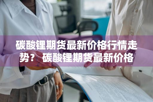 碳酸锂期货最新价格行情走势？ 碳酸锂期货最新价格行情走势图