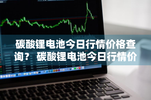 碳酸锂电池今日行情价格查询？ 碳酸锂电池今日行情价格查询表