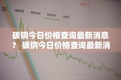 碳钢今日价格查询最新消息？ 碳钢今日价格查询最新消息表