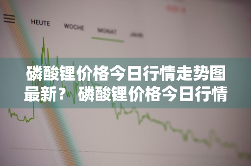 磷酸锂价格今日行情走势图最新？ 磷酸锂价格今日行情走势图最新消息