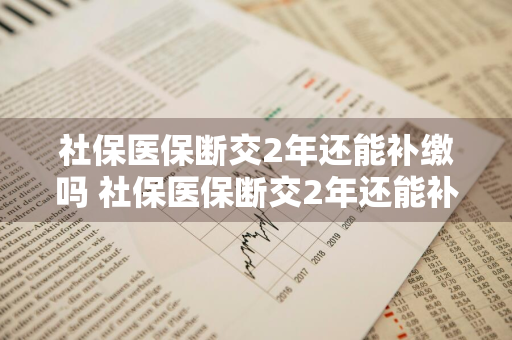 社保医保断交2年还能补缴吗 社保医保断交2年还能补缴吗怎么办