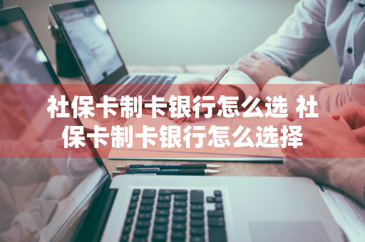 社保卡制卡银行怎么选 社保卡制卡银行怎么选择