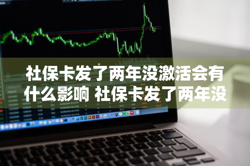 社保卡发了两年没激活会有什么影响 社保卡发了两年没激活会有什么影响吗