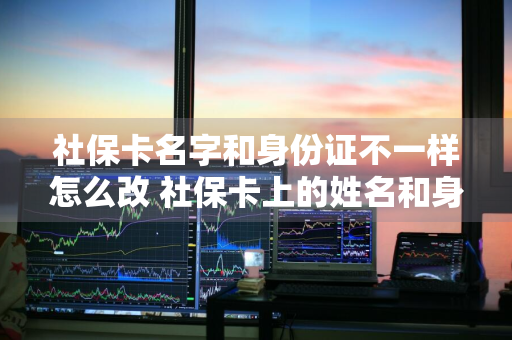 社保卡名字和身份证不一样怎么改 社保卡上的姓名和身份证号的姓名不一样怎么办