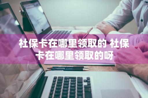 社保卡在哪里领取的 社保卡在哪里领取的呀