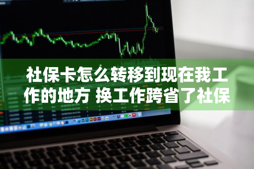 社保卡怎么转移到现在我工作的地方 换工作跨省了社保怎么办