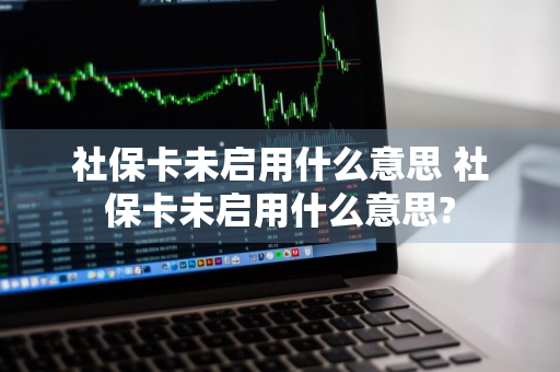 社保卡未启用什么意思 社保卡未启用什么意思?