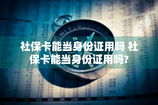 社保卡能当身份证用吗 社保卡能当身份证用吗?