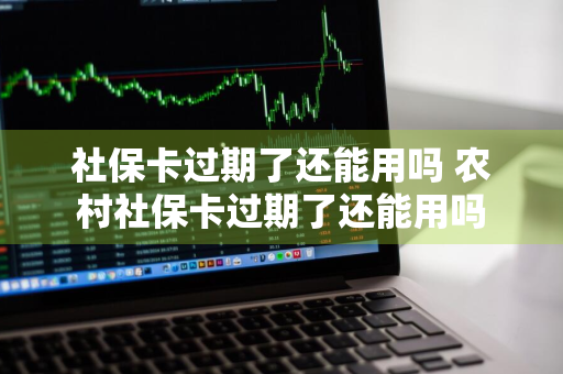 社保卡过期了还能用吗 农村社保卡过期了还能用吗