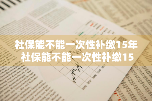 社保能不能一次性补缴15年 社保能不能一次性补缴15年呢