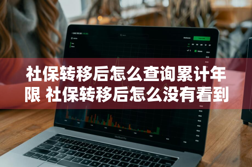 社保转移后怎么查询累计年限 社保转移后怎么没有看到累计年份