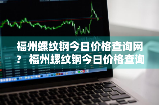 福州螺纹钢今日价格查询网？ 福州螺纹钢今日价格查询网站