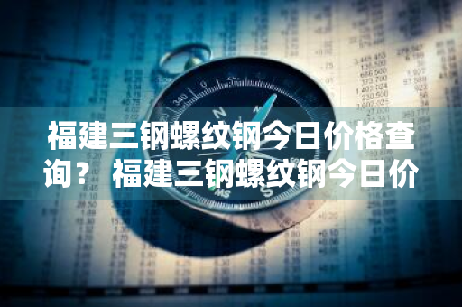 福建三钢螺纹钢今日价格查询？ 福建三钢螺纹钢今日价格查询表