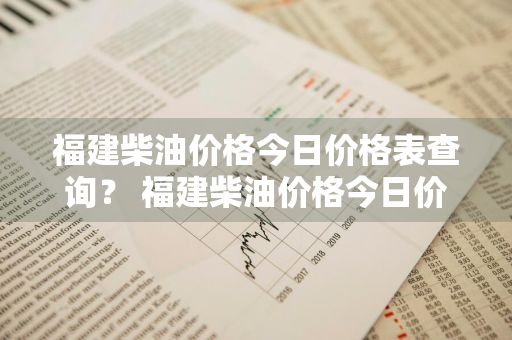 福建柴油价格今日价格表查询？ 福建柴油价格今日价格表查询最新