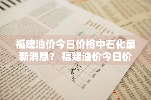 福建油价今日价格中石化最新消息？ 福建油价今日价格中石化最新消息表