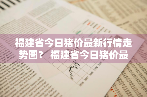 福建省今日猪价最新行情走势图？ 福建省今日猪价最新行情走势图表