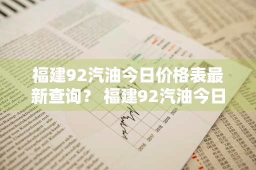 福建92汽油今日价格表最新查询？ 福建92汽油今日价格表最新查询电话