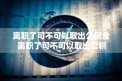 离职了可不可以取出公积金 离职了可不可以取出公积金余额