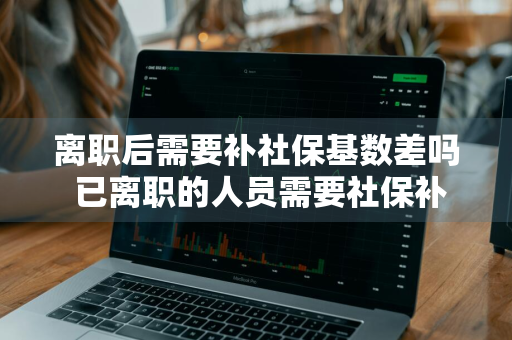 离职后需要补社保基数差吗 已离职的人员需要社保补差吗