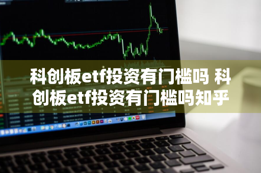 科创板etf投资有门槛吗 科创板etf投资有门槛吗知乎