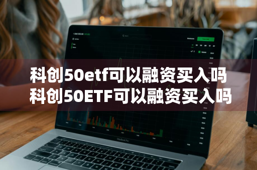 科创50etf可以融资买入吗 科创50ETF可以融资买入吗的