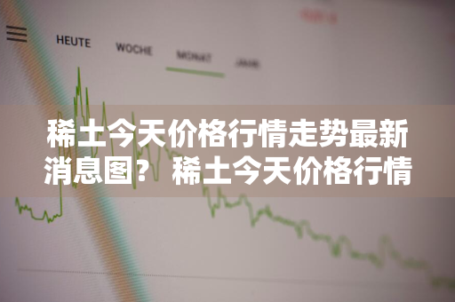 稀土今天价格行情走势最新消息图？ 稀土今天价格行情走势最新消息图片