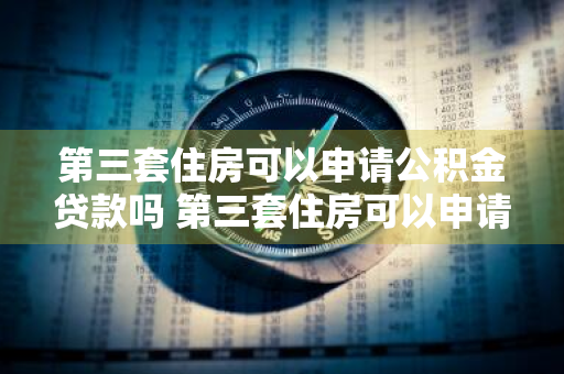 第三套住房可以申请公积金贷款吗 第三套住房可以申请公积金贷款吗多少钱