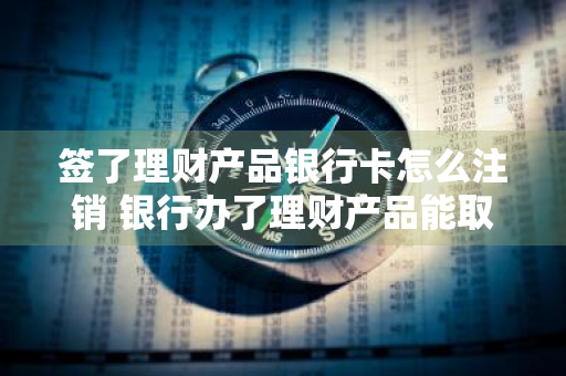 签了理财产品银行卡怎么注销 银行办了理财产品能取消吗