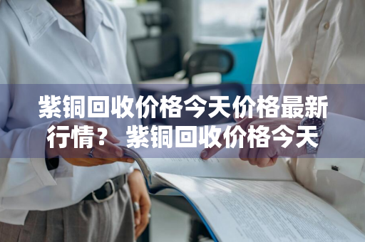 紫铜回收价格今天价格最新行情？ 紫铜回收价格今天价格最新行情查询