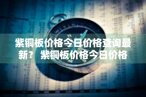 紫铜板价格今日价格查询最新？ 紫铜板价格今日价格查询最新行情