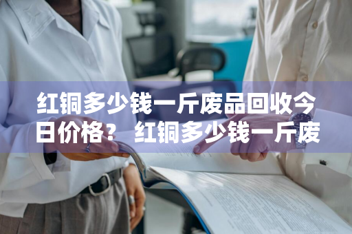 红铜多少钱一斤废品回收今日价格？ 红铜多少钱一斤废品回收今日价格