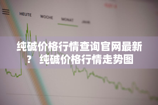 纯碱价格行情查询官网最新？ 纯碱价格行情走势图