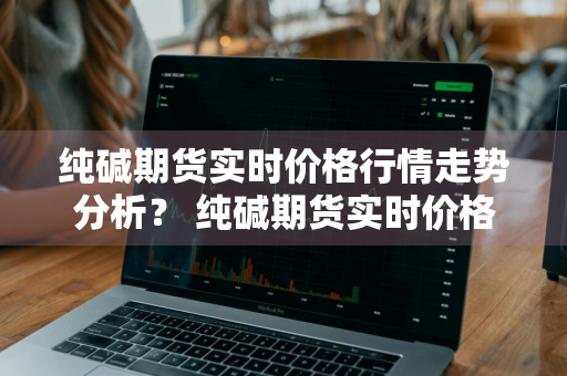 纯碱期货实时价格行情走势分析？ 纯碱期货实时价格行情走势分析图