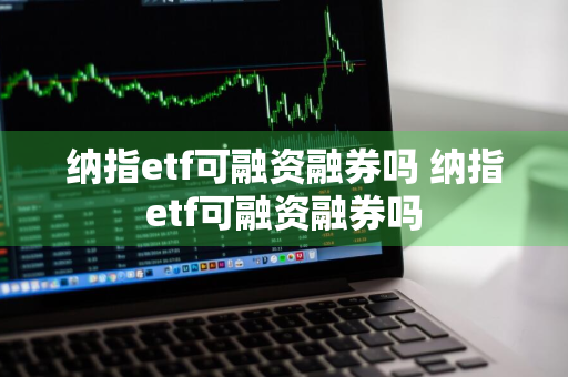 纳指etf可融资融券吗 纳指etf可融资融券吗